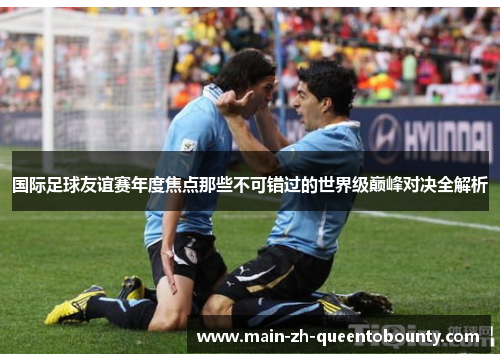 国际足球友谊赛年度焦点那些不可错过的世界级巅峰对决全解析 国际足球友谊赛年度焦点那些不可错过的世界级巅峰对决全解析