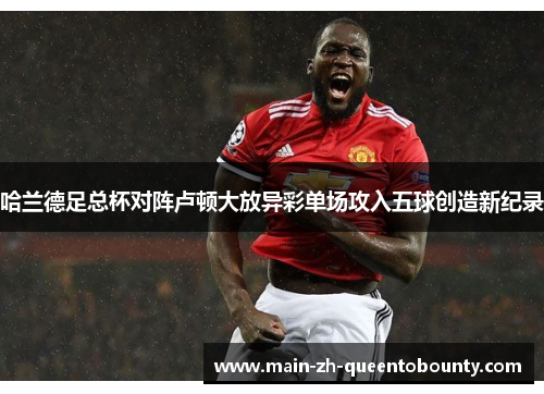 哈兰德足总杯对阵卢顿大放异彩单场攻入五球创造新纪录 哈兰德足总杯对阵卢顿大放异彩单场攻入五球创造新纪录