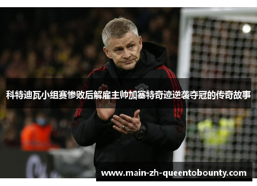 科特迪瓦小组赛惨败后解雇主帅加塞特奇迹逆袭夺冠的传奇故事 科特迪瓦小组赛惨败后解雇主帅加塞特奇迹逆袭夺冠的传奇故事