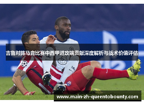 吉鲁对阵马竞比赛中西甲进攻端贡献深度解析与战术价值评估 吉鲁对阵马竞比赛中西甲进攻端贡献深度解析与战术价值评估