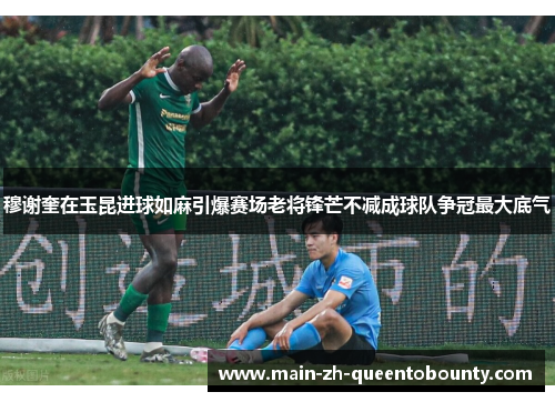 穆谢奎在玉昆进球如麻引爆赛场老将锋芒不减成球队争冠最大底气