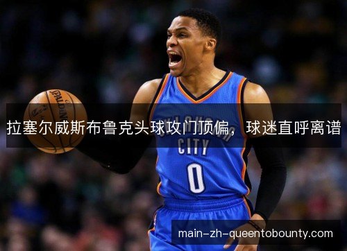 拉塞尔威斯布鲁克头球攻门顶偏,球迷直呼离谱 拉塞尔威斯布鲁克头球攻门顶偏,球迷直呼离谱