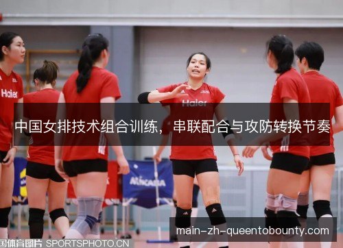 中国女排技术组合训练,串联配合与攻防转换节奏 中国女排技术组合训练,串联配合与攻防转换节奏